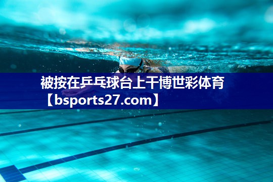 被按在乒乓球台上干博世彩体育