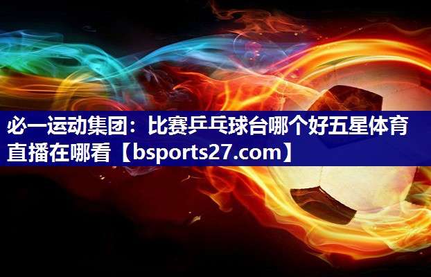 必一运动集团：比赛乒乓球台哪个好五星体育直播在哪看