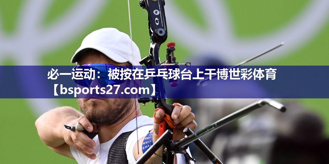 必一运动：被按在乒乓球台上干博世彩体育